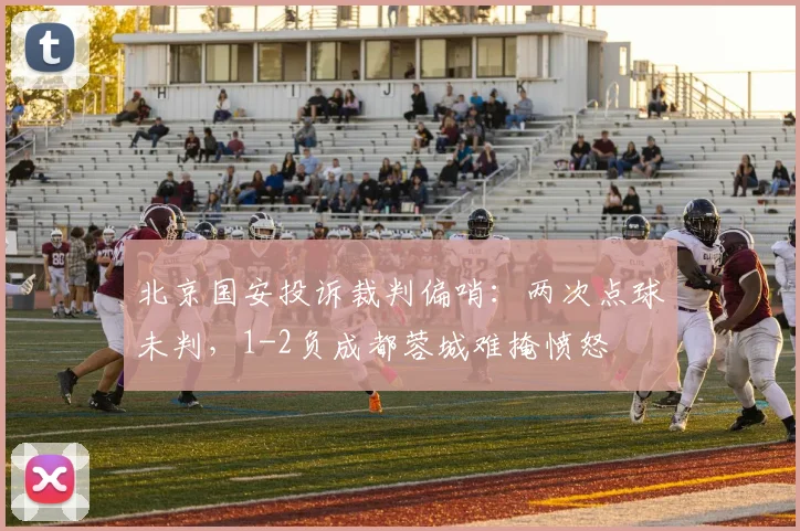 北京国安投诉裁判偏哨：两次点球未判，1-2负成都蓉城难掩愤怒